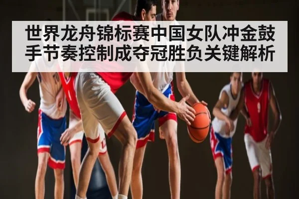 世界龙舟锦标赛中国女队冲金鼓手节奏控制成夺冠胜负关键解析