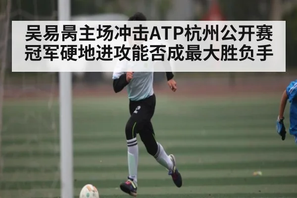 吴易昺主场冲击ATP杭州公开赛冠军硬地进攻能否成最大胜负手